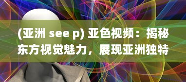 (亚洲 see p) 亚色视频：揭秘东方视觉魅力，展现亚洲独特色彩和文化内涵