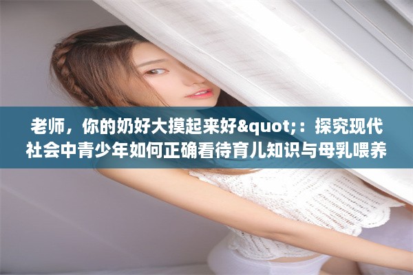 老师，你的奶好大摸起来好"：探究现代社会中青少年如何正确看待育儿知识与母乳喂养的重要性 v4.9.3下载