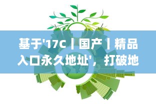 基于'17C丨国产丨精品入口永久地址'，打破地域限制，实现全球等待精品的永久访问并享受海量国产内容