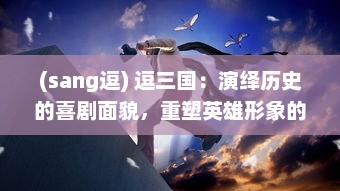 (sang逗) 逗三国：演绎历史的喜剧面貌，重塑英雄形象的创新解读