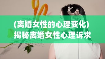 (离婚女性的心理变化) 揭秘离婚女性心理诉求：四大如饥似渴的渴望表现引人深思