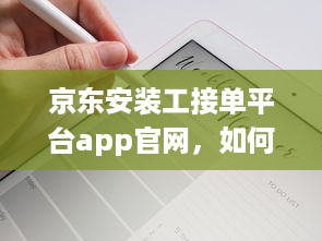 京东安装工接单平台app官网，如何轻松接单赚钱 全面解析工作流程和操作攻略