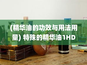 (精华油的功效与用法用量) 特殊的精华油1HD：打造独特护肤体验，为肌肤注入活力与亮采