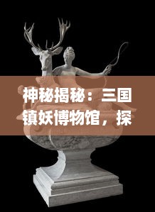 神秘揭秘：三国镇妖博物馆，探寻古老传说中的奇异生物与神秘世界