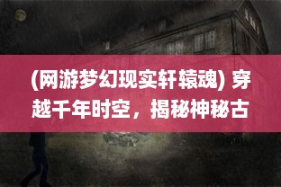 (网游梦幻现实轩辕魂) 穿越千年时空，揭秘神秘古老之地：梦幻轩辕的魅力与传奇故事