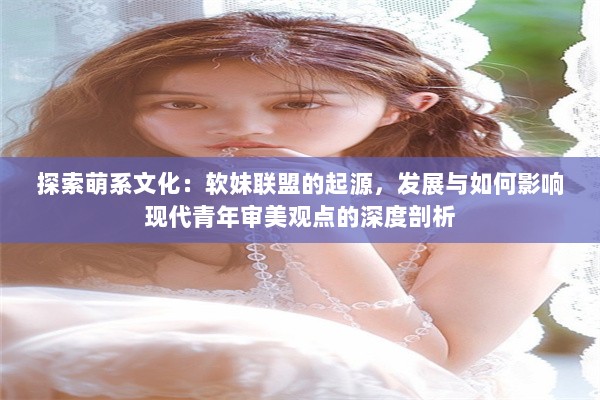 探索萌系文化：软妹联盟的起源，发展与如何影响现代青年审美观点的深度剖析