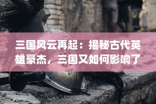 三国风云再起：揭秘古代英雄豪杰，三国又如何影响了中国历史与文化