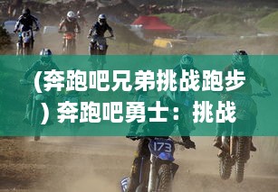 (奔跑吧兄弟挑战跑步) 奔跑吧勇士：挑战自我，释放热血，迈向无限可能的荣耀之路