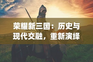 荣耀新三国：历史与现代交融，重新演绎古老战争传奇的壮丽画卷