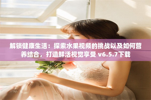 解锁健康生活：探索水果视频的挑战以及如何营养结合，打造鲜活视觉享受 v6.5.7下载