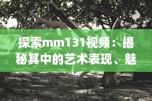 探索mm131视频：揭秘其中的艺术表现、魅力人物与影视赏析技巧 v7.7.6下载