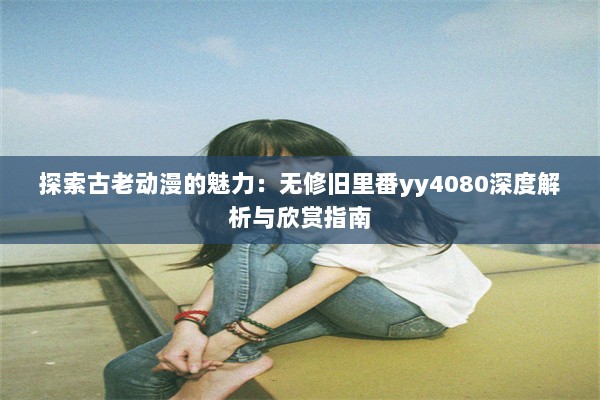 探索古老动漫的魅力：无修旧里番yy4080深度解析与欣赏指南