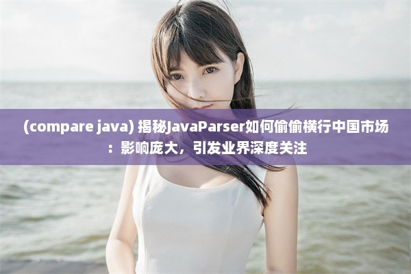 (compare java) 揭秘JavaParser如何偷偷横行中国市场：影响庞大，引发业界深度关注