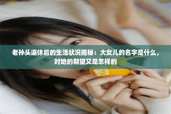 老孙头退休后的生活状况揭秘：大女儿的名字是什么，对她的期望又是怎样的