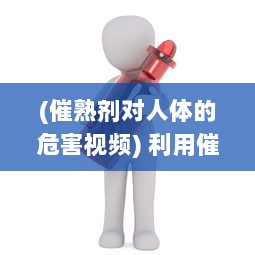 (催熟剂对人体的危害视频) 利用催熟PO1V3道具，科学探索燃烧过程和因素，揭示燃烧的秘密