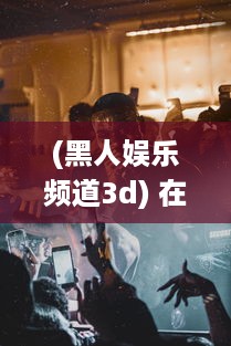 (黑人娱乐频道3d) 在线观看：黑人巨星三重表演一起进入舞台，巨大魅力震撼全场