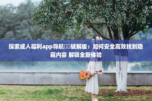 探索成人福利app导航㊙️破解版：如何安全高效找到隐藏内容 解锁全新体验