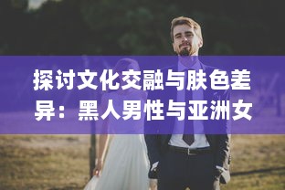 探讨文化交融与肤色差异：黑人男性与亚洲女性之间的爱情、婚姻与社会观感 v7.6.6下载