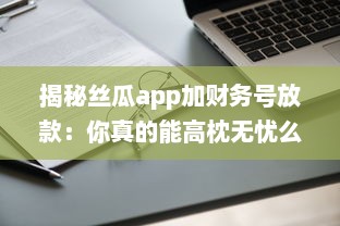 揭秘丝瓜app加财务号放款：你真的能高枕无忧么 专业分析助你明辨真伪