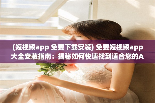 (短视频app 免费下载安装) 免费短视频app大全安装指南：揭秘如何快速找到适合您的APP!