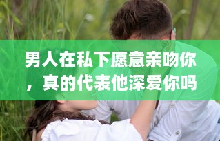 男人在私下愿意亲吻你，真的代表他深爱你吗 揭秘男性心理的真实想法