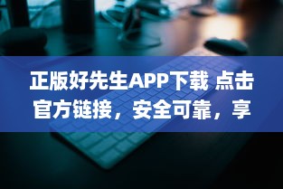 正版好先生APP下载 点击官方链接，安全可靠，享受优质服务 立即体验正版优势