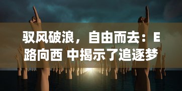 驭风破浪，自由而去：E路向西 中揭示了追逐梦想与自由的心路历程