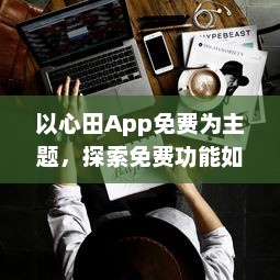 以心田App免费为主题，探索免费功能如何提升你的生活品质 | 揭开隐藏的福利，全面提升用户体验