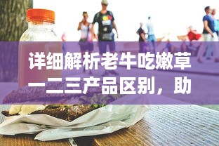 详细解析老牛吃嫩草一二三产品区别，助你明智选择适合自己的护肤品 v5.6.9下载