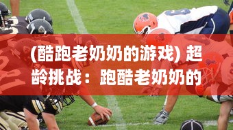 (酷跑老奶奶的游戏) 超龄挑战：跑酷老奶奶的生活传奇，活跃老年生活的酷爱运动