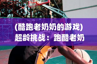 (酷跑老奶奶的游戏) 超龄挑战：跑酷老奶奶的生活传奇，活跃老年生活的酷爱运动