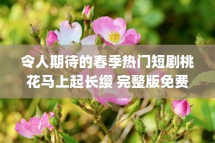 令人期待的春季热门短剧桃花马上起长缨 完整版免费在线观看，感受古风情缘的唯美故事 v8.6.7下载