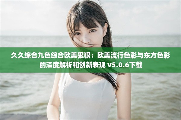 久久综合九色综合欧美狠狠：欧美流行色彩与东方色彩的深度解析和创新表现 v5.0.6下载