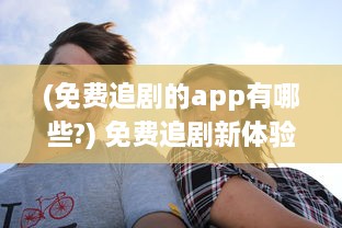 (免费追剧的app有哪些?) 免费追剧新体验：探索顶级免费追剧软件，享受无限观影乐趣