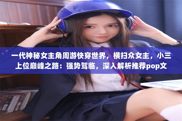 一代神秘女主角周游快穿世界，横扫众女主，小三上位巅峰之路：强势驾临，深入解析推荐pop文