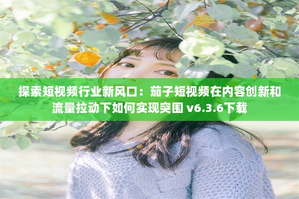 探索短视频行业新风口：茄子短视频在内容创新和流量拉动下如何实现突围 v6.3.6下载