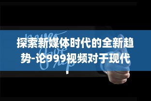 探索新媒体时代的全新趋势-论999视频对于现代社会传播影响力的持久推动 v2.7.1下载