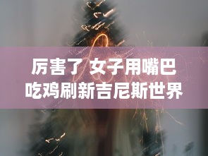 厉害了 女子用嘴巴吃鸡刷新吉尼斯世界纪录，震惊全球挑战不可能的极限 v3.3.4下载