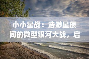 小小星战：浩渺星辰间的微型银河大战，启示未来科技与未知生命形态的终极对决