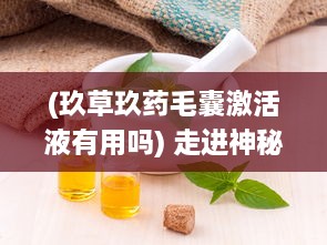 (玖草玖药毛囊激活液有用吗) 走进神秘的草本世界：玖草护肤品的草本科技与皮肤调理秘密