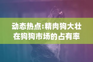 动态热点:精肉狗大壮在狗狗市场的占有率猛增，引领犬类宠物新风潮