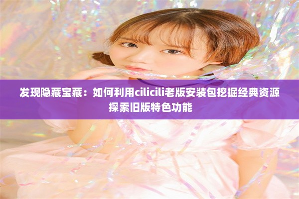 发现隐藏宝藏：如何利用cilicili老版安装包挖掘经典资源 探索旧版特色功能