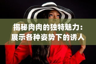 揭秘肉肉的独特魅力：展示各种姿势下的诱人暧昧，为你解析高H细节