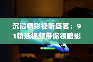 沉浸精彩视听盛宴：91精选视频带你领略影视娱乐新魅力