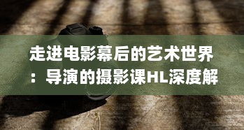 走进电影幕后的艺术世界：导演的摄影课HL深度解析与实践操作技巧