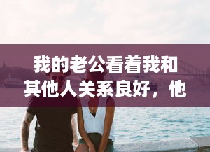 我的老公看着我和其他人关系良好，他的喜悦溢于言表，他说这是他的幸福