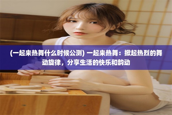 (一起来热舞什么时候公测) 一起来热舞：掀起热烈的舞动旋律，分享生活的快乐和韵动