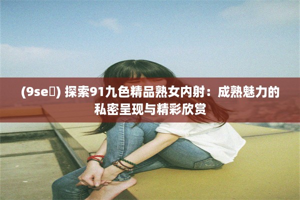 (9se ) 探索91九色精品熟女内射：成熟魅力的私密呈现与精彩欣赏