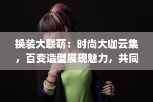 换装大联萌：时尚大咖云集，百变造型展现魅力，共同打造头号时尚盛典