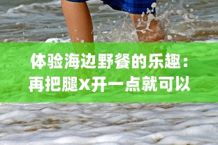 体验海边野餐的乐趣：再把腿X开一点就可以直接品尝到新鲜扇贝的美味了